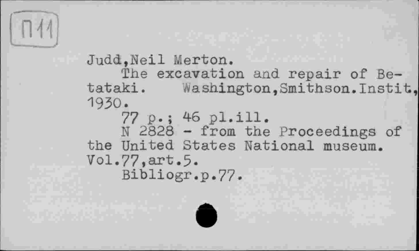 ﻿Judd,Neil Merton.
The excavation and repair of Be-tataki. Washington,Smithson.Instit 1930.
77 p.; 46 pl.ill.
N 2828 - from the Proceedings of the United States National museum. Vol.77,art.5.
Bibliogr.p.77.